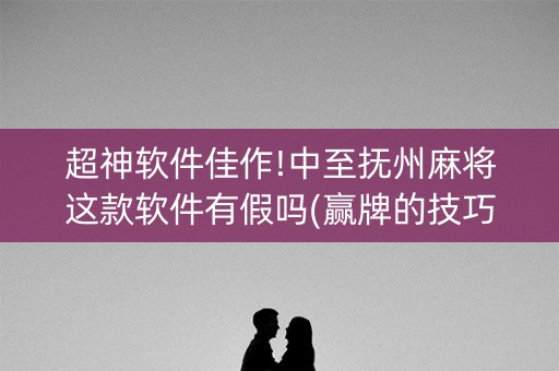 超神软件佳作!中至抚州麻将这款软件有假吗(赢牌的技巧)