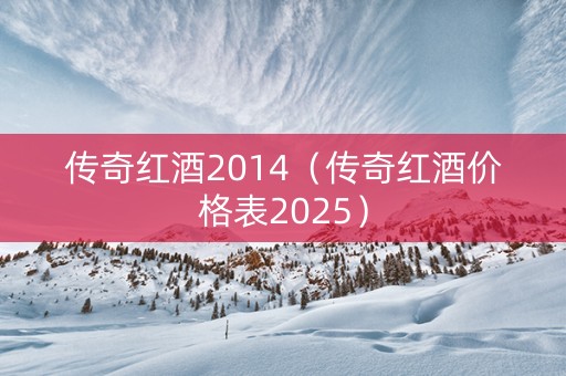 传奇红酒2014（传奇红酒价格表2025）