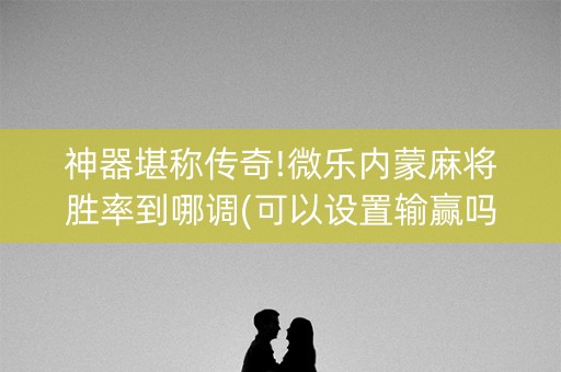 神器堪称传奇!微乐内蒙麻将胜率到哪调(可以设置输赢吗)