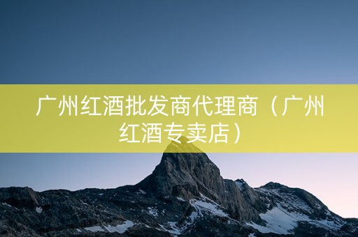 广州红酒批发商代理商（广州红酒专卖店）