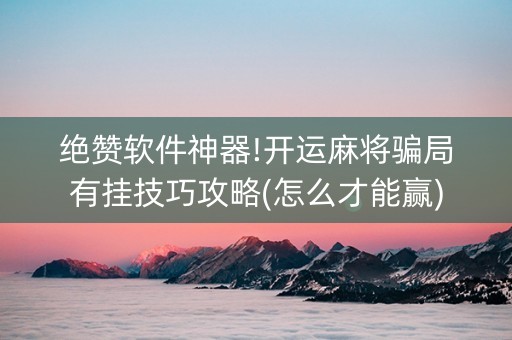 绝赞软件神器!开运麻将骗局有挂技巧攻略(怎么才能赢)