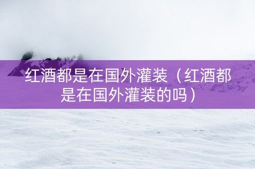 红酒都是在国外灌装（红酒都是在国外灌装的吗）