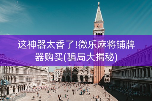 这神器太香了!微乐麻将铺牌器购买(骗局大揭秘)