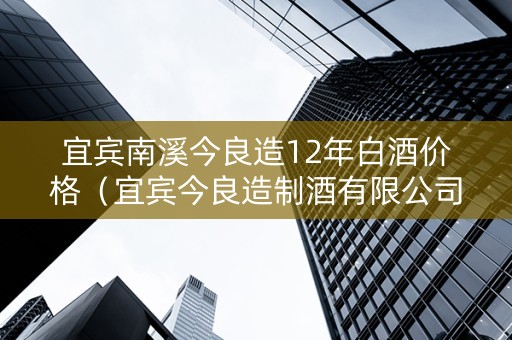 宜宾南溪今良造12年白酒价格（宜宾今良造制酒有限公司）