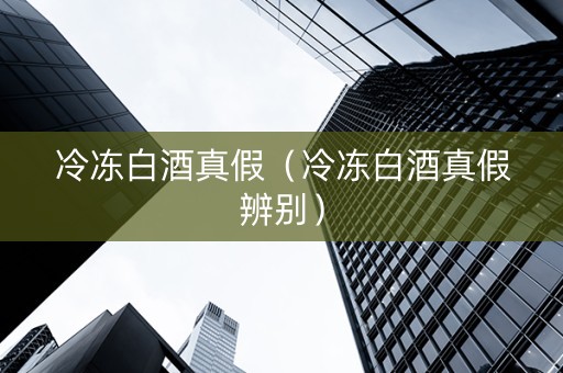冷冻白酒真假（冷冻白酒真假辨别）