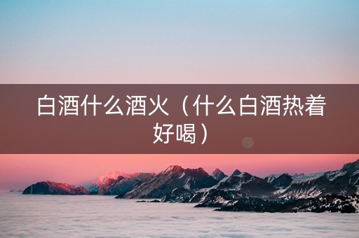 白酒什么酒火（什么白酒热着好喝）