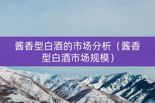 酱香型白酒的市场分析（酱香型白酒市场规模）