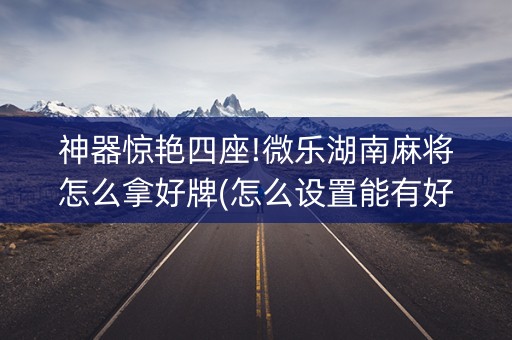 神器惊艳四座!微乐湖南麻将怎么拿好牌(怎么设置能有好牌)