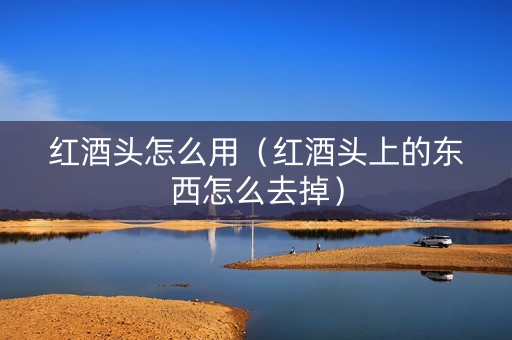 红酒头怎么用（红酒头上的东西怎么去掉）