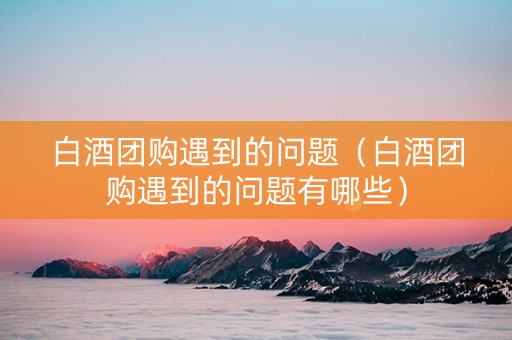 白酒团购遇到的问题（白酒团购遇到的问题有哪些）