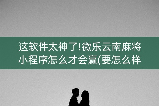 这软件太神了!微乐云南麻将小程序怎么才会赢(要怎么样拿到好牌)