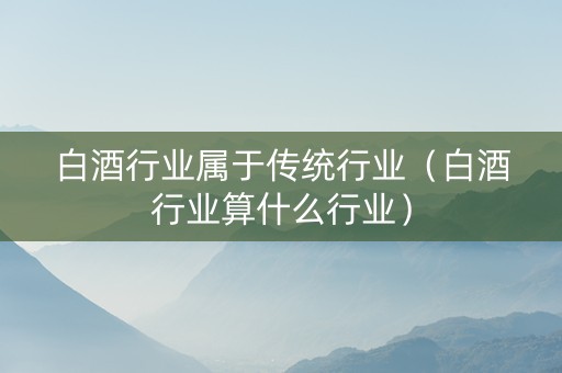 白酒行业属于传统行业（白酒行业算什么行业）