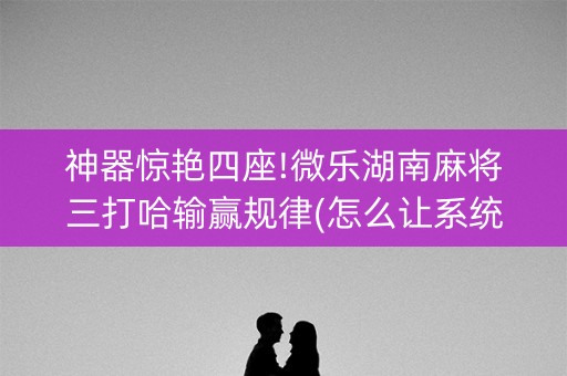 神器惊艳四座!微乐湖南麻将三打哈输赢规律(怎么让系统给你发好牌)