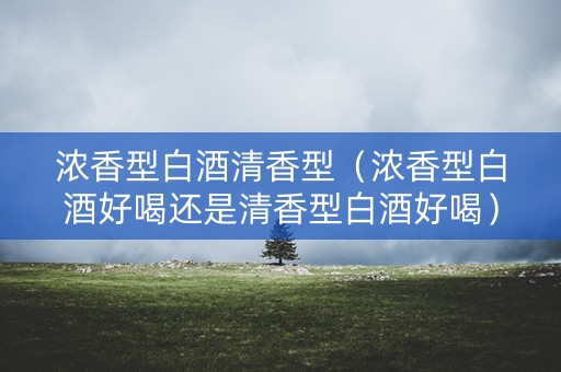 浓香型白酒清香型（浓香型白酒好喝还是清香型白酒好喝）