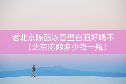 老北京陈酿浓香型白酒好喝不（北京陈酿多少钱一瓶）