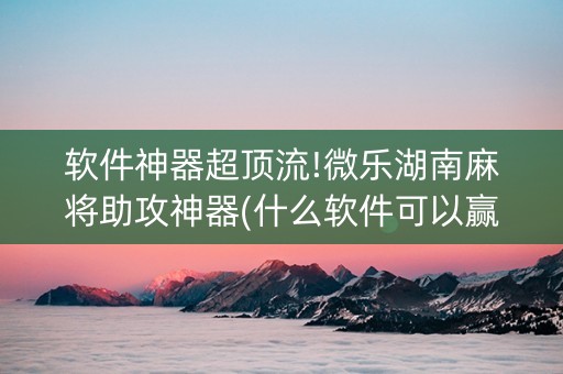 软件神器超顶流!微乐湖南麻将助攻神器(什么软件可以赢)