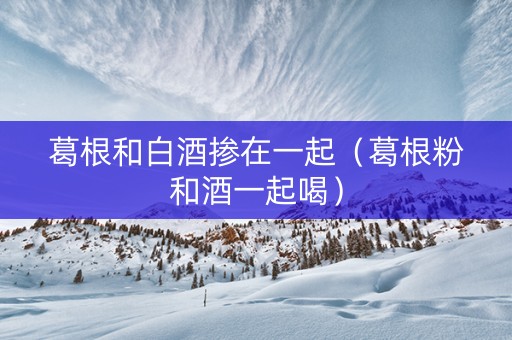 葛根和白酒掺在一起（葛根粉和酒一起喝）