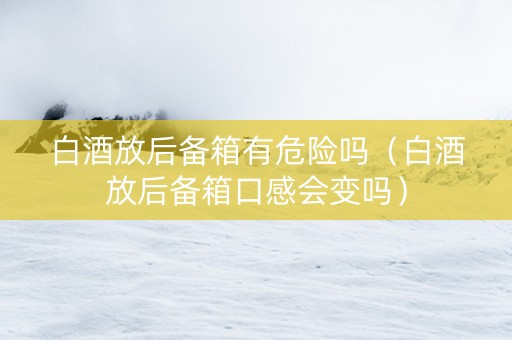 白酒放后备箱有危险吗（白酒放后备箱口感会变吗）