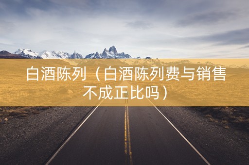 白酒陈列（白酒陈列费与销售不成正比吗）