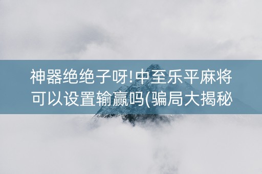 神器绝绝子呀!中至乐平麻将可以设置输赢吗(骗局大揭秘)