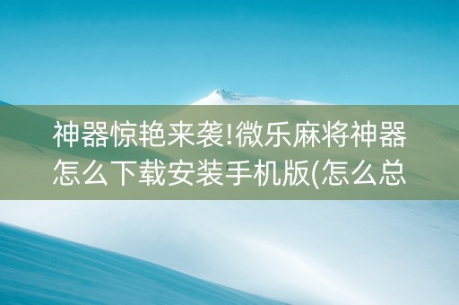 神器惊艳来袭!微乐麻将神器怎么下载安装手机版(怎么总是输)