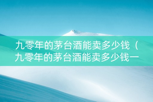 九零年的茅台酒能卖多少钱（九零年的茅台酒能卖多少钱一瓶）