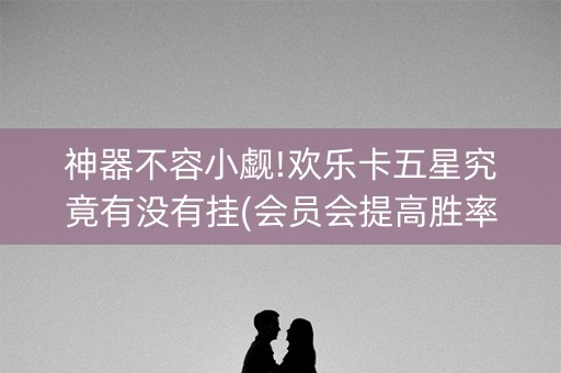 神器不容小觑!欢乐卡五星究竟有没有挂(会员会提高胜率吗)