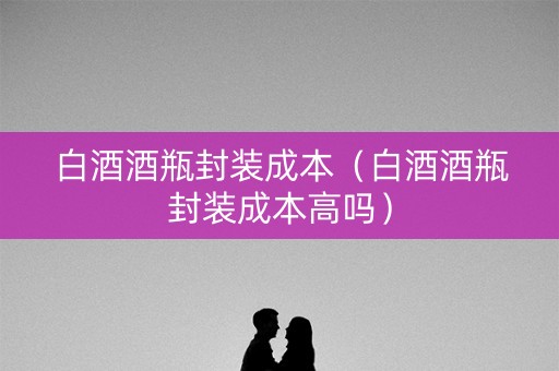 白酒酒瓶封装成本（白酒酒瓶封装成本高吗）
