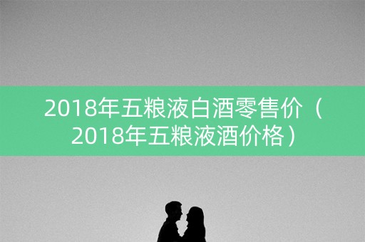 2018年五粮液白酒零售价（2018年五粮液酒价格）