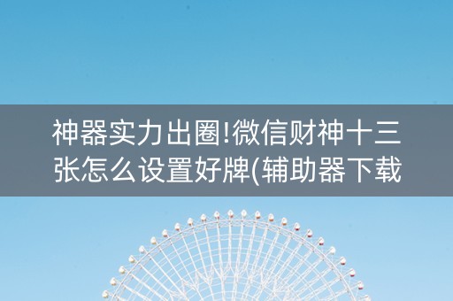 神器实力出圈!微信财神十三张怎么设置好牌(辅助器下载)