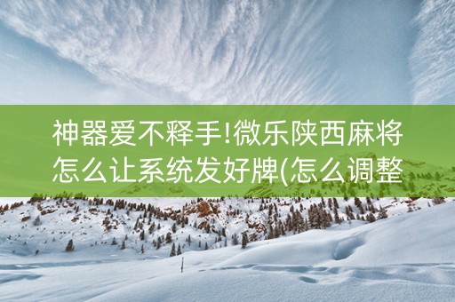 神器爱不释手!微乐陕西麻将怎么让系统发好牌(怎么调整胜率)