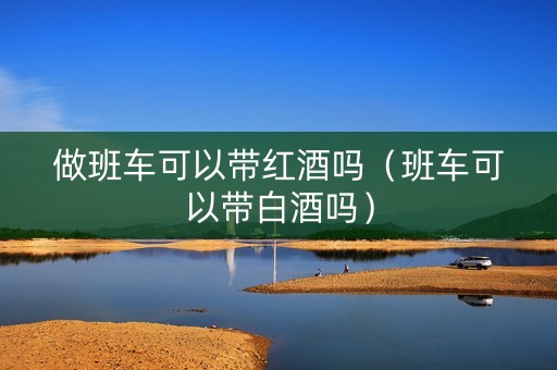 做班车可以带红酒吗（班车可以带白酒吗）