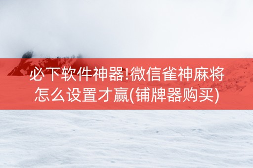 必下软件神器!微信雀神麻将怎么设置才赢(铺牌器购买)