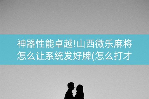 神器性能卓越!山西微乐麻将怎么让系统发好牌(怎么打才能赢)