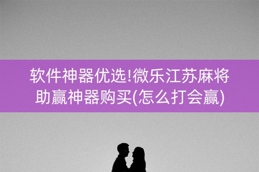 软件神器优选!微乐江苏麻将助赢神器购买(怎么打会赢)