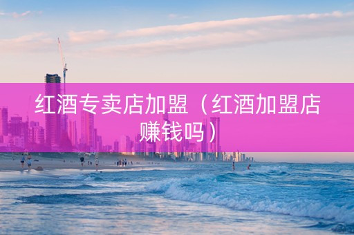 红酒专卖店加盟（红酒加盟店赚钱吗）