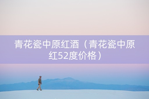 青花瓷中原红酒（青花瓷中原红52度价格）