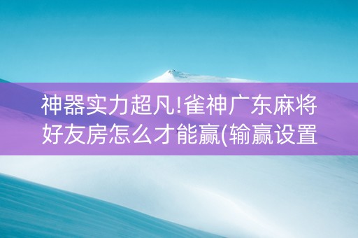 神器实力超凡!雀神广东麻将好友房怎么才能赢(输赢设置胡牌规律)