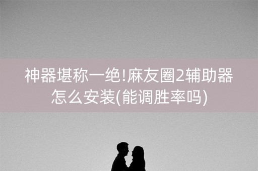 神器堪称一绝!麻友圈2辅助器怎么安装(能调胜率吗)