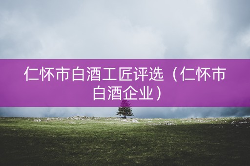 仁怀市白酒工匠评选（仁怀市白酒企业）