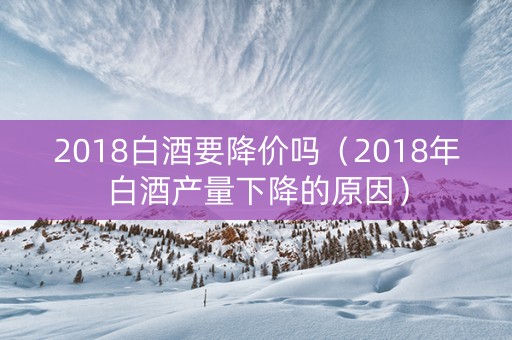 2018白酒要降价吗（2018年白酒产量下降的原因）