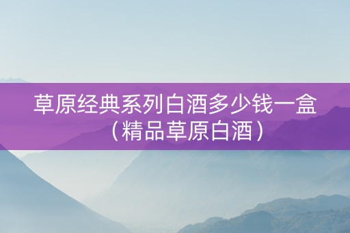 草原经典系列白酒多少钱一盒（精品草原白酒）