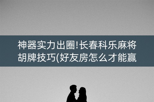 神器实力出圈!长春科乐麻将胡牌技巧(好友房怎么才能赢)