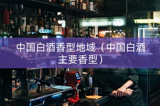 中国白酒香型地域（中国白酒主要香型）