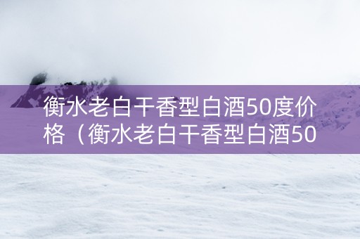 衡水老白干香型白酒50度价格（衡水老白干香型白酒50度价格表和图片）