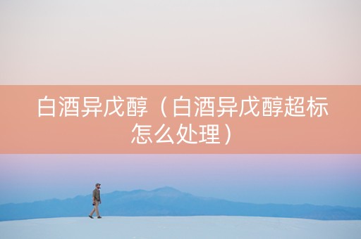 白酒异戊醇（白酒异戊醇超标怎么处理）