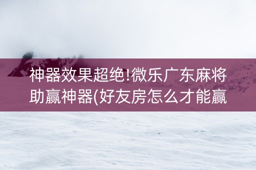 神器效果超绝!微乐广东麻将助赢神器(好友房怎么才能赢)