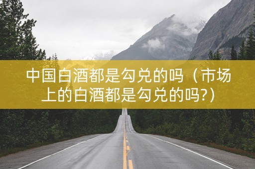 中国白酒都是勾兑的吗（市场上的白酒都是勾兑的吗?）