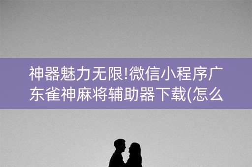 神器魅力无限!微信小程序广东雀神麻将辅助器下载(怎么才可以赢)