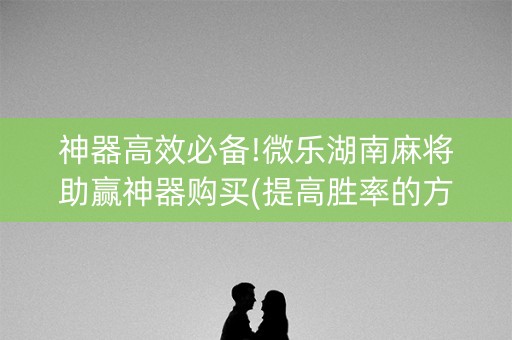 神器高效必备!微乐湖南麻将助赢神器购买(提高胜率的方法)